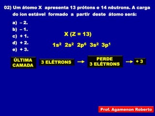 02) Um átomo X apresenta 13 prótons e 14 nêutrons. A carga
   do íon estável formado a partir deste átomo será:
   a) – 2.
   b) – 1.
   c) + 1.             X (Z = 13)
   d) + 2.
                   1s2 2s2 2p6 3s2 3p1
   e) + 3.

   ÚLTIMA                           PERDE
              3 ELÉTRONS                             +3
   CAMADA                        3 ELÉTRONS




                                      Prof. Agamenon Roberto
 