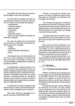11
As ligações são compostas dos elemen-
tos de ligação e dos meios de ligação.
Os elementos de ligação são todos os
componentes incluídos no conjunto para per-
mitir ou facilitar a transmissão dos esforços:
-	enrijecedores;
-	chapas de ligação;
-	placas de base;
-	cantoneiras;
-	consolos;
-	talas de emenda e
-	parte das peças ligadas envolvidas lo-
calmente na ligação.
Os meios de ligação são os elementos
que promovem a união entre as partes da es-
trutura para formar a ligação:
-	soldas;
-	parafusos;
-	barras redondas rosqueadas e
-	pinos.
Uma ligação deve ser dimensionada de
forma que a sua resistência de cálculo seja
igual ou superior à solicitação de cálculo ou
uma porcentagem especificada da resistência
de cálculo da barra.
As solicitações de cálculo (forças e mo-
mentos fletores) são calculadas por meio da
análise da ligação sujeita às ações respectiva-
mente multiplicadas pelos coeficientes de pon-
deração e combinação específicos. Em outras
palavras, as ligações devem ter resistência
suficiente para suportar as ações atuantes e
satisfazer todos os requisitos básicos apresen-
tados na NBR 8800: 2008.
A resistência de cálculo da ligação será
determinada com base na resistência dos ele-
mentos e meios de ligação que a compõem.
Além disso, devem ser atendidos os se-
guintes requisitos da NBR 8800:2008:
-	Permitir a execução de maneira ade-
quada e em boas condições de segurança da
fabricação, do transporte, do manuseio e da
montagem da estrutura;
- Com exceção de diagonais e montantes
de travejamento de barras compostas, barras
redondas para tirantes, terças e longarinas, as
ligações devem ser dimensionadas para uma
força solicitante mínima de 45kN, com direção
e sentido da força atuante;
- Ligações de barras tracionadas ou com-
primidas devem ser dimensionadas no mínimo
para 50% da força axial resistente de cálculo
da barra;
Essa última condição estabelece uma
compatibilidade entre a resistência da barra e
a da ligação, ou seja, independentemente do
valor da solicitação, a ligação deve pelo menos
apresentar uma resistência de cálculo igual à
metade da resistência de cálculo da barra.
Em algumas situações específicas, o di-
mensionamento também pode ter como base
um estado-limite de serviço (NBR 8800:2008,
6.1.1.2).
1.1 - Parafusos
1.1.1 - Parafusos de baixo carbono
Também conhecidos como parafusos co-
muns, seguem as especificações ASTM A307
ou ISO 898-1 Classe 4.6 e são fabricados a
partir de fio máquina ou barras de aço com
baixo teor de carbono, sendo mais utilizado o
ASTMA307 (para resistência mínima à ruptura
ver tabela 7)
Os parafusos de baixo carbono utilizados
em estruturas de aço têm, em geral, cabeça
e porca sextavada, com rosca parcial ou ao
longo de todo o corpo do parafuso (figura 2).
A instalação é feita sem especificação de tor-
que de montagem (aperto), desconsiderando
a resistência ao deslizamento entre as partes
conectadas.
 