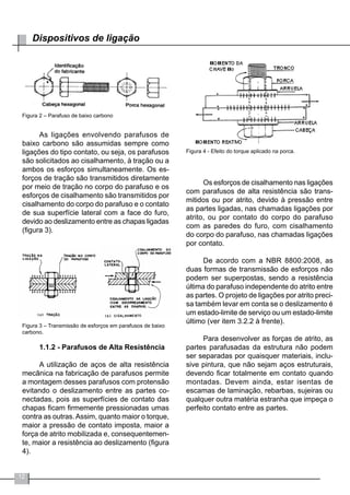 12
Dispositivos de ligação
Figura 2 – Parafuso de baixo carbono
As ligações envolvendo parafusos de
baixo carbono são assumidas sempre como
ligações do tipo contato, ou seja, os parafusos
são solicitados ao cisalhamento, à tração ou a
ambos os esforços simultaneamente. Os es-
forços de tração são transmitidos diretamente
por meio de tração no corpo do parafuso e os
esforços de cisalhamento são transmitidos por
cisalhamento do corpo do parafuso e o contato
de sua superfície lateral com a face do furo,
devido ao deslizamento entre as chapas ligadas
(figura 3).
Figura 3 – Transmissão de esforços em parafusos de baixo
carbono.
1.1.2 - Parafusos de Alta Resistência
A utilização de aços de alta resistência
mecânica na fabricação de parafusos permite
a montagem desses parafusos com protensão
evitando o deslizamento entre as partes co-
nectadas, pois as superfícies de contato das
chapas ficam firmemente pressionadas umas
contra as outras.Assim, quanto maior o torque,
maior a pressão de contato imposta, maior a
força de atrito mobilizada e, consequentemen-
te, maior a resistência ao deslizamento (figura
4).
Figura 4 - Efeito do torque aplicado na porca.
Os esforços de cisalhamento nas ligações
com parafusos de alta resistência são trans-
mitidos ou por atrito, devido à pressão entre
as partes ligadas, nas chamadas ligações por
atrito, ou por contato do corpo do parafuso
com as paredes do furo, com cisalhamento
do corpo do parafuso, nas chamadas ligações
por contato.
De acordo com a NBR 8800:2008, as
duas formas de transmissão de esforços não
podem ser superpostas, sendo a resistência
última do parafuso independente do atrito entre
as partes. O projeto de ligações por atrito preci-
sa também levar em conta se o deslizamento é
um estado-limite de serviço ou um estado-limite
último (ver item 3.2.2 à frente).
Para desenvolver as forças de atrito, as
partes parafusadas da estrutura não podem
ser separadas por quaisquer materiais, inclu-
sive pintura, que não sejam aços estruturais,
devendo ficar totalmente em contato quando
montadas. Devem ainda, estar isentas de
escamas de laminação, rebarbas, sujeiras ou
qualquer outra matéria estranha que impeça o
perfeito contato entre as partes.
 