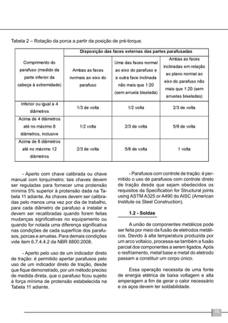 15
Tabela 2 – Rotação da porca a partir da posição de pré-torque.
- Aperto com chave calibrada ou chave
manual com torquímetro: tais chaves devem
ser reguladas para fornecer uma protensão
mínima 5% superior à protensão dada na Ta-
bela 11 adiante. As chaves devem ser calibra-
das pelo menos uma vez por dia de trabalho,
para cada diâmetro de parafuso a instalar e
devem ser recalibradas quando forem feitas
mudanças significativas no equipamento ou
quando for notada uma diferença significativa
nas condições de cada superfície dos parafu-
sos, porcas e arruelas. Para demais condições
vide item 6.7.4.4.2 da NBR 8800:2008.
- Aperto pelo uso de um indicador direto
de tração: é permitido apertar parafusos pelo
uso de um indicador direto de tração, desde
que fique demonstrado, por um método preciso
de medida direta, que o parafuso ficou sujeito
à força mínima de protensão estabelecida na
Tabela 11 adiante.
- Parafusos com controle de tração: é per-
mitido o uso de parafusos com controle direto
de tração desde que sejam obedecidos os
requisitos da Specification for Structural joints
using ASTM A325 or A490 do AISC (American
Institute os Steel Construction).
1.2 - Soldas
	
A união de componentes metálicos pode
ser feita por meio da fusão de eletrodos metáli-
cos. Devido à alta temperatura produzida por
um arco voltaico, processa-se também a fusão
parcial dos componentes a serem ligados.Após
o resfriamento, metal base e metal do eletrodo
passam a constituir um corpo único.
Essa operação necessita de uma fonte
de energia elétrica de baixa voltagem e alta
amperagem a fim de gerar o calor necessário
e os aços devem ter soldabilidade.
 