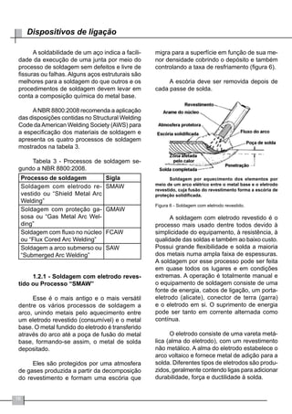 16
Dispositivos de ligação
A soldabilidade de um aço indica a facili-
dade da execução de uma junta por meio do
processo de soldagem sem defeitos e livre de
fissuras ou falhas. Alguns aços estruturais são
melhores para a soldagem do que outros e os
procedimentos de soldagem devem levar em
conta a composição química do metal base.
	
ANBR 8800:2008 recomenda a aplicação
das disposições contidas no Structural Welding
Code daAmerican Welding Society (AWS) para
a especificação dos materiais de soldagem e
apresenta os quatro processos de soldagem
mostrados na tabela 3.
Tabela 3 - Processos de soldagem se-
gundo a NBR 8800:2008.
Processo de soldagem Sigla
Soldagem com eletrodo re-
vestido ou “Shield Metal Arc
Welding”
SMAW
Soldagem com proteção ga-
sosa ou “Gas Metal Arc Wel-
ding”
GMAW
Soldagem com fluxo no núcleo
ou “Flux Cored Arc Welding”
FCAW
Soldagem a arco submerso ou
“Submerged Arc Welding”
SAW
1.2.1 - Soldagem com eletrodo reves-
tido ou Processo “SMAW”
Esse é o mais antigo e o mais versátil
dentre os vários processos de soldagem a
arco, unindo metais pelo aquecimento entre
um eletrodo revestido (consumível) e o metal
base. O metal fundido do eletrodo é transferido
através do arco até a poça de fusão do metal
base, formando-se assim, o metal de solda
depositado.
Eles são protegidos por uma atmosfera
de gases produzida a partir da decomposição
do revestimento e formam uma escória que
migra para a superfície em função de sua me-
nor densidade cobrindo o depósito e também
controlando a taxa de resfriamento (figura 6).
A escória deve ser removida depois de
cada passe de solda.
Soldagem por aquecimento dos elementos por
meio de um arco elétrico entre o metal base e o eletrodo
revestido, cuja fusão do revestimento forma a escória de
proteção solidificada.
Figura 6 - Soldagem com eletrodo revestido.
A soldagem com eletrodo revestido é o
processo mais usado dentre todos devido à
simplicidade do equipamento, à resistência, à
qualidade das soldas e também ao baixo custo.
Possui grande flexibilidade e solda a maioria
dos metais numa ampla faixa de espessuras.
A soldagem por esse processo pode ser feita
em quase todos os lugares e em condições
extremas. A operação é totalmente manual e
o equipamento de soldagem consiste de uma
fonte de energia, cabos de ligação, um porta-
eletrodo (alicate), conector de terra (garra)
e o eletrodo em si. O suprimento de energia
pode ser tanto em corrente alternada como
contínua.
	
O eletrodo consiste de uma vareta metá-
lica (alma do eletrodo), com um revestimento
não metálico. A alma do eletrodo estabelece o
arco voltaico e fornece metal de adição para a
solda. Diferentes tipos de eletrodos são produ-
zidos, geralmente contendo ligas para adicionar
durabilidade, força e ductilidade à solda.
 