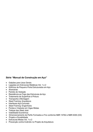 Série “Manual de Construção em Aço”
•	 Galpões para Usos Gerais
•	 Ligações em Estruturas Metálicas Vol. 1 e 2
•	 Edifícios de Pequeno Porte Estruturados em Aço
•	 Alvenarias
•	 Painéis de Vedação
•	 Resistência ao Fogo das Estruturas de Aço
•	 Tratamento de Superfície e Pintura
•	 Transporte e Montagem
•	 Steel Framing: Arquitetura
•	 Interfaces Aço-Concreto
•	 Steel Framing: Engenharia
•	 Pontes e Viadutos em Vigas Mistas
•	 Treliças tipo Steel Joist
•	 Viabilidade Econômica
• Dimensionamento de Perfis Formados a Frio conforme NBR 14762 e NBR 6355 (CD)
• Projeto e Durabilidade
•	 Estruturas Mistas Vol. 1 e 2
•	 Prevenção contra Incêndio no Projeto de Arquitetura
 
