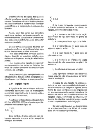 37
O conhecimento da rigidez das ligações
é fundamental para a análise elástica das es-
truturas. Quando se utilizam métodos plásticos
de análise também é fundamental conhecer
a resistência e a capacidade de rotação das
ligações.
Assim, além das barras que compõem
a estrutura, também as ligações deverão ser
convenientemente concebidas e dimensiona-
das, sob pena da estrutura não se comportar
conforme desejado.
Dessa forma as ligações deverão ser
projetadas conforme as hipóteses feitas para
os nós das barras na análise estrutural:
-	nos locais onde foram previstas ligações
rígidas, deverão ser previstos detalhes que
efetivamente impeçam a rotação relativa das
partes;
-	nos locais onde a ligação deve permitir
a rotação relativa das partes, os detalhes de-
verão ser tais que propiciem essa rotação com
o mínimo de restrição.
De acordo com o grau de impedimento da
rotação relativa de suas partes, as ligações são
classificadas nos três tipos a seguir descritos.
2.2.1 - Ligação Rígida
A ligação é tal que o ângulo entre os
elementos estruturais que se interceptam
permanece essencialmente o mesmo após o
carregamento da estrutura.
Apartir dos limites estabelecidos pelo item
6.1.2 da NBR 8800:2008 uma ligação viga-pilar
pode ser considerada rígida se:
Essa condição é válida somente para es-
truturas nas quais, em cada andar, a seguinte
condição é satisfeita:
Si
é a rigidez da ligação, correspondente
a 2/3 do momento resistente de cálculo da
ligação, denominada rigidez inicial;
Iv
é o momento de inércia da seção
transversal da viga conectada no plano da
estrutura;
Lv
é o comprimento da viga conectada;
Kv
é o valor médio de para todas as
vigas no topo do andar
Kp
é o valor médio de para todos os
pilares do andar
Ip
é o momento de inércia da seção
transversal do pilar conectada no plano da
estrutura;
Lp
é a altura do andar para um pilar.
Caso a primeira condição seja satisfeita,
mas a segunda não, a ligação deve ser consi-
derada semi-rígida.
A rigidez de uma ligação na análise es-
trutural, ou seja, sua capacidade de impedir a
rotação relativa local das peças ligadas, é uma
forma de obter-se indicações da importância
do seu comportamento na resposta global da
estrutura e indica se a consideração dada às
ligações (rígida, semi-rígida ou rotulada), em
termos de rotações e deslocamentos, condiz
com o comportamento real da ligação.
Os valores de Si
podem ser determinados
de acordo com o Eurocode 3 Part 1-8 ou com
base em resultados experimentais.
 