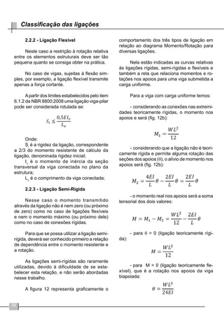 38
Classificação das ligações
2.2.2 - Ligação Flexível
Neste caso a restrição à rotação relativa
entre os elementos estruturais deve ser tão
pequena quanto se consiga obter na prática.
No caso de vigas, sujeitas à flexão sim-
ples, por exemplo, a ligação flexível transmite
apenas a força cortante.
Apartir dos limites estabelecidos pelo item
6.1.2 da NBR 8800:2008 uma ligação viga-pilar
pode ser considerada rotulada se:
Onde:
Si
é a rigidez da ligação, correspondente
a 2/3 do momento resistente de cálculo da
ligação, denominada rigidez inicial;
Iv
é o momento de inércia da seção
transversal da viga conectada no plano da
estrutura;
Lv
é o comprimento da viga conectada;
2.2.3 - Ligação Semi-Rígida
Nesse caso o momento transmitido
através da ligação não é nem zero (ou próximo
de zero) como no caso de ligações flexíveis
e nem o momento máximo (ou próximo dele)
como no caso de conexões rígidas.
Para que se possa utilizar a ligação semi-
rígida, deverá ser conhecido primeiro a relação
de dependência entre o momento resistente e
a rotação.
As ligações semi-rígidas são raramente
utilizadas, devido à dificuldade de se esta-
belecer esta relação, e não serão abordadas
nesse trabalho.
A figura 12 representa graficamente o
comportamento dos três tipos de ligação em
relação ao diagrama Momento/Rotação para
diversas ligações.
Nela estão indicadas as curvas relativas
às ligações rígidas, semi-rígidas e flexíveis e
também a reta que relaciona momentos e ro-
tações nos apoios para uma viga submetida a
carga uniforme.
Para a viga com carga uniforme temos:
-	considerando as conexões nas extremi-
dades teoricamente rígidas, o momento nos
apoios e será (fig. 12b):
-	considerando que a ligação não é teori-
camente rígida e permite alguma rotação das
seções dos apoios (θ), o alívio de momento nos
apoios será (fig. 12b):
- o momento real nos apoios será a soma
tensorial dos dois valores:
- para θ = 0 (ligação teoricamente rígi-
da):
-	para M = 0 (ligação teoricamente fle-
xível), que é a rotação nos apoios da viga
biapoiada:
 