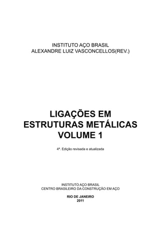 INSTITUTO AÇO BRASIL
ALEXANDRE LUIZ VASCONCELLOS(Rev.)
LIGAÇÕES EM
ESTRUTURAS METÁLICAS
VOLUME 1
4ª. Edição revisada e atualizada
INSTITUTO AÇO BRASIL
CENTRO BRASILEIRO DA CONSTRUÇÃO EM AÇO
RIO DE JANEIRO
2011
 