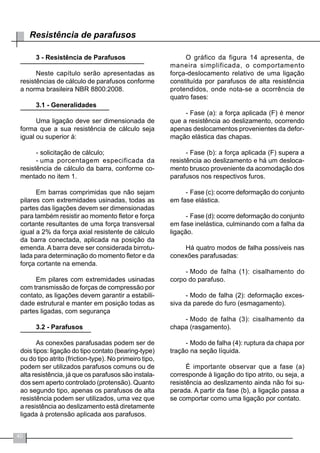 40
Resistência de parafusos
3 - Resistência de Parafusos
Neste capítulo serão apresentadas as
resistências de cálculo de parafusos conforme
a norma brasileira NBR 8800:2008.
3.1 - Generalidades
Uma ligação deve ser dimensionada de
forma que a sua resistência de cálculo seja
igual ou superior à:
-	solicitação de cálculo;
-	uma porcentagem especificada da
resistência de cálculo da barra, conforme co-
mentado no item 1.
Em barras comprimidas que não sejam
pilares com extremidades usinadas, todas as
partes das ligações devem ser dimensionadas
para também resistir ao momento fletor e força
cortante resultantes de uma força transversal
igual a 2% da força axial resistente de cálculo
da barra conectada, aplicada na posição da
emenda. A barra deve ser considerada birrotu-
lada para determinação do momento fletor e da
força cortante na emenda.
Em pilares com extremidades usinadas
com transmissão de forças de compressão por
contato, as ligações devem garantir a estabili-
dade estrutural e manter em posição todas as
partes ligadas, com segurança
3.2 - Parafusos
As conexões parafusadas podem ser de
dois tipos: ligação do tipo contato (bearing-type)
ou do tipo atrito (friction-type). No primeiro tipo,
podem ser utilizados parafusos comuns ou de
alta resistência, já que os parafusos são instala-
dos sem aperto controlado (protensão). Quanto
ao segundo tipo, apenas os parafusos de alta
resistência podem ser utilizados, uma vez que
a resistência ao deslizamento está diretamente
ligada à protensão aplicada aos parafusos.
O gráfico da figura 14 apresenta, de
maneira simplificada, o comportamento
força-deslocamento relativo de uma ligação
constituída por parafusos de alta resistência
protendidos, onde nota-se a ocorrência de
quatro fases:
-	Fase (a): a força aplicada (F) é menor
que a resistência ao deslizamento, ocorrendo
apenas deslocamentos provenientes da defor-
mação elástica das chapas.
-	Fase (b): a força aplicada (F) supera a
resistência ao deslizamento e há um desloca-
mento brusco proveniente da acomodação dos
parafusos nos respectivos furos.
-	Fase (c): ocorre deformação do conjunto
em fase elástica.
-	Fase (d): ocorre deformação do conjunto
em fase inelástica, culminando com a falha da
ligação.
Há quatro modos de falha possíveis nas
conexões parafusadas:
-	Modo de falha (1): cisalhamento do
corpo do parafuso.
-	Modo de falha (2): deformação exces-
siva da parede do furo (esmagamento).
-	Modo de falha (3): cisalhamento da
chapa (rasgamento).
-	Modo de falha (4): ruptura da chapa por
tração na seção líquida.
É importante observar que a fase (a)
corresponde à ligação do tipo atrito, ou seja, a
resistência ao deslizamento ainda não foi su-
perada. A partir da fase (b), a ligação passa a
se comportar como uma ligação por contato.
 
