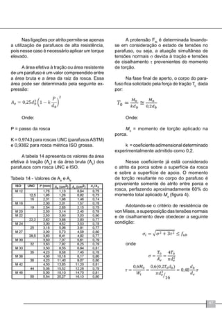 47
Nas ligações por atrito permite-se apenas
a utilização de parafusos de alta resistência,
pois nesse caso é necessário aplicar um torque
elevado.
A área efetiva à tração ou área resistente
de um parafuso é um valor compreendido entre
a área bruta e a área da raiz da rosca. Essa
área pode ser determinada pela seguinte ex-
pressão:
Onde:
P = passo da rosca
K = 0,9743 para roscas UNC (parafusosASTM)
e 0,9382 para rosca métrica ISO grossa.
A tabela 14 apresenta os valores da área
efetiva à tração (Ae
) e da área bruta (Ab
) dos
parafusos com rosca UNC e ISO.
Tabela 14 - Valores de Ae
e Ab
A protensão Ftb
é determinada levando-
se em consideração o estado de tensões no
parafuso, ou seja, a atuação simultânea de
tensões normais σ devida à tração e tensões
de cisalhamento τ provenientes do momento
de torção.
Na fase final de aperto, o corpo do para-
fuso fica solicitado pela força de tração To
dada
por:
Onde:
Mo
= momento de torção aplicado na
porca.
k = coeficiente adimensional determinado
experimentalmente admitido como 0,2.
Nesse coeficiente já está considerado
o atrito da porca sobre a superfície da rosca
e sobre a superfície de apoio. O momento
de torção resultante no corpo do parafuso é
proveniente somente do atrito entre porca e
rosca, perfazendo aproximadamente 60% do
momento total aplicado Mo
(figura 4).
Adotando-se o critério de resistência de
von Mises, a superposição das tensões normais
e de cisalhamento deve obedecer a seguinte
condição:
onde
 