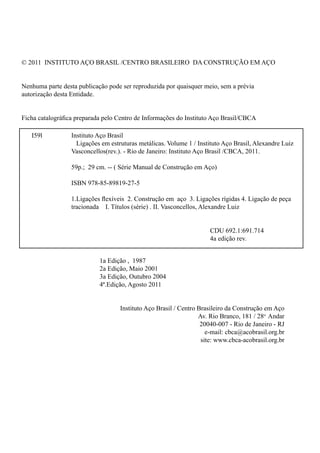 © 2011 INSTITUTO AÇO BRASIL /CENTRO BRASILEIRO DA CONSTRUÇÃO EM AÇO
Nenhuma parte desta publicação pode ser reproduzida por quaisquer meio, sem a prévia
autorização desta Entidade.
Ficha catalográfica preparada pelo Centro de Informações do Instituto Aço Brasil/CBCA
									
1a Edição , 1987
2a Edição, Maio 2001
3a Edição, Outubro 2004
4ª.Edição, Agosto 2011
Instituto Aço Brasil / Centro Brasileiro da Construção em Aço
Av. Rio Branco, 181 / 28o
Andar
20040-007 - Rio de Janeiro - RJ
e-mail: cbca@acobrasil.org.br
site: www.cbca-acobrasil.org.br
I59l		 Instituto Aço Brasil
		 Ligações em estruturas metálicas. Volume 1 / Instituto Aço Brasil, Alexandre Luiz 	
		 Vasconcellos(rev.). - Rio de Janeiro: Instituto Aço Brasil /CBCA, 2011.
		 59p.; 29 cm. -- ( Série Manual de Construção em Aço)
		 ISBN 978-85-89819-27-5
		 1.Ligações flexíveis 2. Construção em aço 3. Ligações rígidas 4. Ligação de peça 	
		 tracionada I. Títulos (série) . II. Vasconcellos, Alexandre Luiz
	
									 CDU 692.1:691.714
									 4a edição rev.
 