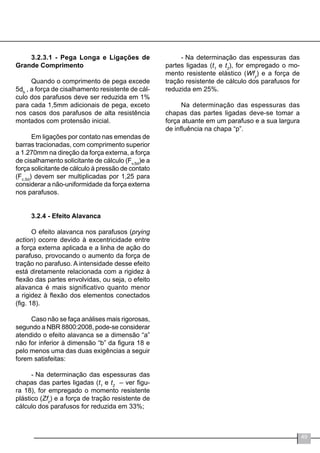 49
-	Na determinação das espessuras das
partes ligadas (t1
e t2
), for empregado o mo-
mento resistente elástico (Wfy
) e a força de
tração resistente de cálculo dos parafusos for
reduzida em 25%.
Na determinação das espessuras das
chapas das partes ligadas deve-se tomar a
força atuante em um parafuso e a sua largura
de influência na chapa “p”.
3.2.3.1 - Pega Longa e Ligações de
Grande Comprimento
Quando o comprimento de pega excede
5db
, a força de cisalhamento resistente de cál-
culo dos parafusos deve ser reduzida em 1%
para cada 1,5mm adicionais de pega, exceto
nos casos dos parafusos de alta resistência
montados com protensão inicial.
Em ligações por contato nas emendas de
barras tracionadas, com comprimento superior
a 1.270mm na direção da força externa, a força
de cisalhamento solicitante de cálculo (Fv,Sd
)e a
força solicitante de cálculo à pressão de contato
(Fc,Sd
) devem ser multiplicadas por 1,25 para
considerar a não-uniformidade da força externa
nos parafusos.
3.2.4 - Efeito Alavanca
O efeito alavanca nos parafusos (prying
action) ocorre devido à excentricidade entre
a força externa aplicada e a linha de ação do
parafuso, provocando o aumento da força de
tração no parafuso. A intensidade desse efeito
está diretamente relacionada com a rigidez à
flexão das partes envolvidas, ou seja, o efeito
alavanca é mais significativo quanto menor
a rigidez à flexão dos elementos conectados
(fig. 18).
Caso não se faça análises mais rigorosas,
segundo a NBR 8800:2008, pode-se considerar
atendido o efeito alavanca se a dimensão “a”
não for inferior à dimensão “b” da figura 18 e
pelo menos uma das duas exigências a seguir
forem satisfeitas:
-	Na determinação das espessuras das
chapas das partes ligadas (t1
e t2
– ver figu-
ra 18), for empregado o momento resistente
plástico (Zfy
) e a força de tração resistente de
cálculo dos parafusos for reduzida em 33%;
 