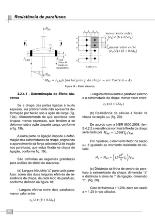 50
Resistência de parafusos
Figura 18 – Efeito alavanca.
3.2.4.1 - Determinação do Efeito Ala-
vanca
Se a chapa das partes ligadas é muito
espessa, ela praticamente não apresenta de-
formação por flexão sob a ação da carga (fig.
19a), diferentemente do que acontece com
chapas menos espessas, que tendem a se
deformar sob a ação daquela carga, conforme
a fig. 19b.
A outra parte da ligação impede a defor-
mação das extremidades da chapa, originando
o aparecimento da força adicional Q de tração
nos parafusos, que induz flexão na chapa de
ligação, conforme fig. 19c.
São definidas as seguintes grandezas
para análise do efeito de alavanca:
(a) Largura tributária “p” para cada para-
fuso: soma das duas larguras efetivas de re-
sistência da chapa, de cada lado do parafuso,
conforme definido na figura 18:
-	Largura efetiva entre dois parafusos:
menor valor entre:
- Largura efetiva entre o parafuso externo
e a extremidade da chapa: menor valor entre:
(b) Resistência de cálculo à flexão da
chapa na seção αα (fig. 20):
De acordo com a NBR 8800:2008, item
5.4.2.2 a resistência nominal à flexão da chapa
será dada por
Por hipótese, o momento fletor na seção
αα é igualado ao momento resistente de cál-
culo:
(c) Distância da linha de centro do para-
fuso à extremidade da chapa, dimensão “a”
e distância à alma do T da ligação, dimensão
“b”. (fig. 20)
Caso tenhamos a > 1,25b, deve ser usado
a = 1,25 b nos cálculos.
 