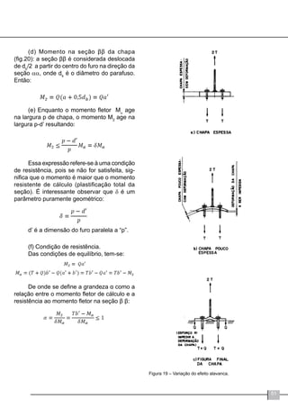 51
(d) Momento na seção ββ da chapa
(fig.20): a seção ββ é considerada deslocada
de db
/2 a partir do centro do furo na direção da
seção αα, onde db
é o diâmetro do parafuso.
Então:
(e) Enquanto o momento fletor Mα
age
na largura p de chapa, o momento M2
age na
largura p-d’ resultando:
Essa expressão refere-se à uma condição
de resistência, pois se não for satisfeita, sig-
nifica que o momento é maior que o momento
resistente de cálculo (plastificação total da
seção). É interessante observar que δ é um
parâmetro puramente geométrico:
d’ é a dimensão do furo paralela a “p”.
(f) Condição de resistência.
Das condições de equilíbrio, tem-se:
De onde se define a grandeza α como a
relação entre o momento fletor de cálculo e a
resistência ao momento fletor na seção β β:
Figura 19 – Variação do efeito alavanca.
 
