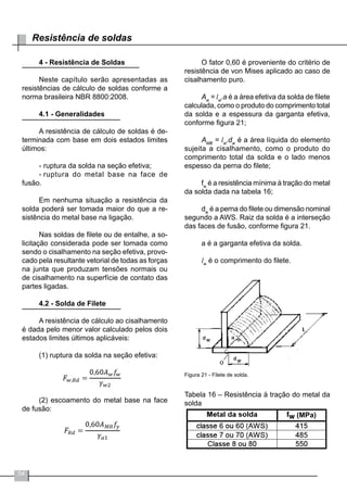 54
Resistência de soldas
4 - Resistência de Soldas
Neste capítulo serão apresentadas as
resistências de cálculo de soldas conforme a
norma brasileira NBR 8800:2008.
4.1 - Generalidades
A resistência de cálculo de soldas é de-
terminada com base em dois estados limites
últimos:
-	ruptura da solda na seção efetiva;
-	ruptura do metal base na face de
fusão.
Em nenhuma situação a resistência da
solda poderá ser tomada maior do que a re-
sistência do metal base na ligação.
Nas soldas de filete ou de entalhe, a so-
licitação considerada pode ser tomada como
sendo o cisalhamento na seção efetiva, provo-
cado pela resultante vetorial de todas as forças
na junta que produzam tensões normais ou
de cisalhamento na superfície de contato das
partes ligadas.
4.2 - Solda de Filete
A resistência de cálculo ao cisalhamento
é dada pelo menor valor calculado pelos dois
estados limites últimos aplicáveis:
(1) ruptura da solda na seção efetiva:
(2) escoamento do metal base na face
de fusão:
O fator 0,60 é proveniente do critério de
resistência de von Mises aplicado ao caso de
cisalhamento puro.
Aw
= lw
.a é a área efetiva da solda de filete
calculada, como o produto do comprimento total
da solda e a espessura da garganta efetiva,
conforme figura 21;
AMB
= lw
.dw
é a área líquida do elemento
sujeita a cisalhamento, como o produto do
comprimento total da solda e o lado menos
espesso da perna do filete;
fw
é a resistência mínima à tração do metal
da solda dada na tabela 16;
dw
é a perna do filete ou dimensão nominal
segundo a AWS. Raiz da solda é a interseção
das faces de fusão, conforme figura 21.
a é a garganta efetiva da solda.
lw
é o comprimento do filete.
Figura 21 - Filete de solda.
Tabela 16 – Resistência à tração do metal da
solda
(MPa)
 