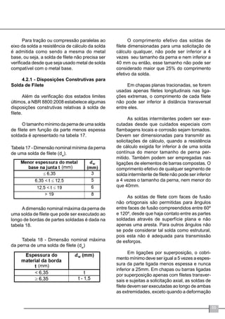 55
Para tração ou compressão paralelas ao
eixo da solda a resistência de cálculo da solda
é admitida como sendo a mesma do metal
base, ou seja, a solda de filete não precisa ser
verificada desde que seja usado metal de solda
compatível com o metal base.
4.2.1 - Disposições Construtivas para
Solda de Filete
Além da verificação dos estados limites
últimos, a NBR 8800:2008 estabelece algumas
disposições construtivas relativas à solda de
filete.
O tamanho mínimo da perna de uma solda
de filete em função da parte menos espessa
soldada é apresentado na tabela 17.
Tabela 17 - Dimensão nominal mínima da perna
de uma solda de filete (dw
).
A dimensão nominal máxima da perna de
uma solda de filete que pode ser executado ao
longo de bordas de partes soldadas é dada na
tabela 18.
Tabela 18 - Dimensão nominal máxima
da perna de uma solda de filete (dw
)
O comprimento efetivo das soldas de
filete dimensionadas para uma solicitação de
cálculo qualquer, não pode ser inferior a 4
vezes seu tamanho da perna e nem inferior a
40 mm ou então, esse tamanho não pode ser
considerado maior que 25% do comprimento
efetivo da solda.
Em chapas planas tracionadas, se forem
usadas apenas filetes longitudinais nas liga-
ções extremas, o comprimento de cada filete
não pode ser inferior à distância transversal
entre eles.
As soldas intermitentes podem ser exe-
cutadas desde que cuidados especiais com
flambagens locais e corrosão sejam tomados.
Devem ser dimensionadas para transmitir as
solicitações de cálculo, quando a resistência
de cálculo exigida for inferior à de uma solda
contínua do menor tamanho de perna per-
mitido. Também podem ser empregadas nas
ligações de elementos de barras compostas. O
comprimento efetivo de qualquer segmento de
solda intermitente de filete não pode ser inferior
a 4 vezes o tamanho da perna, nem menor do
que 40mm.
As soldas de filete com faces de fusão
não ortogonais são permitidas para ângulos
entre faces de fusão compreendidos entre 60º
e 120º, desde que haja contato entre as partes
soldadas através de superfície plana e não
apenas uma aresta. Para outros ângulos não
se pode considerar tal solda como estrutural,
pois esta não é adequada para transmissão
de esforços.
Em ligações por superposição, o cobri-
mento mínimo deve ser igual a 5 vezes a espes-
sura da parte ligada menos espessa e nunca
inferior a 25mm. Em chapas ou barras ligadas
por superposição apenas com filetes transver-
sais e sujeitas a solicitação axial, as soldas de
filete devem ser executadas ao longo de ambas
as extremidades, exceto quando a deformação
(mm)
(mm)
 