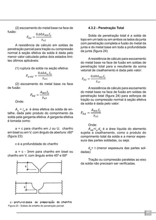57
(2) escoamento do metal base na face de
fusão:	
A resistência de cálculo em soldas de
penetração parcial para tração ou compressão
normal à seção efetiva da solda é dada pelo
menor valor calculado pelos dois estados limi-
tes últimos aplicáveis:
(1) ruptura da solda na seção efetiva:
(2) escoamento do metal base na face
de fusão:
Onde:
Aw
= lw
.a é área efetiva da solda de en-
talhe, dada pelo produto do comprimento da
solda pela garganta efetiva. A garganta efetiva
é tomada como:
a = c para chanfro em J ou U, chanfro
em bisel ou em V, com ângulo de abertura ≥60º
(figura 23):
c é a profundidade do chanfro
	
a = c - 3mm para chanfro em bisel ou
chanfro em V, com ângulo entre 45º e 60º
Figura 23 - Soldas de entalhe de penetração parcial.
4.3.2 - Penetração Total
Solda de penetração total é a solda de
topo em um lado ou em ambos os lados da junta
com penetração completa e fusão do metal da
junta e do metal base em toda a profundidade
da junta (figura 24)
Aresistência de cálculo para escoamento
do metal base na face de fusão em soldas de
penetração total para a resultante da soma
vetorial de cisalhamento é dada pelo valor:
Aresistência de cálculo para escoamento
do metal base na face de fusão em soldas de
penetração total (figura 24) para esforços de
tração ou compressão normal à seção efetiva
da solda é dada pelo valor:
Onde:
AMB
=lw
.dw
é a área líquida do elemento
sujeita a cisalhamento, como o produto do
comprimento total da solda e a menor espes-
sura das partes soldadas, ou seja:
dw
= t (menor espessura das partes sol-
dadas)
Tração ou compressão paralelas ao eixo
da solda não precisam ser verificadas.
=
 