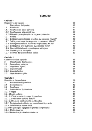 SUMÁRIO
Capítulo 1
Dispositivos de ligação									 09
1	 Dispositivos de ligação								 10
1.1	 Parafusos										 11
1.1.1	 Parafusos de baixo carbono							 11
1.1.2	 Parafusos de alta resistência							 12
1.1.2.1Métodos para aplicação da força de protensão					 14
1.2	 Soldas										 15
1.2.1	 Soldagem com eletrodo revestido ou processo “SMAW”			 16
1.2.2	 Soldagem com proteção gasosa ou processo “GMAW”			 18
1.2.3	 Soldagem com fluxo no núcleo ou processo “FCAW”				 19
1.2.4	 Soldagem a arco submerso ou processo “SAW”				 19
1.2.5	 Compatibilidade entre metais para soldagem					 19
1.2.6	 Simbologia da soldagem								 20
1.2.7	 Controle de qualidade das soldas							 30
Capítulo 2
Classificação das ligações									 33
2	 Classificação das ligações								 34
2.1	 Segundo os esforços								 34
2.2	 Segundo a rigidez									 34
2.2.1	 Ligação rígida									 37
2.2.2	 Ligação flexível									 38
2.3	 Ligação semi-rígida									 38
Capítulo 3
Resistência de parafusos									 39
3	 Resistência de parafusos								 40
3.1	 Generalidades									 40
3.2	 Parafusos										 40
3.2.1	 Conexões do tipo contato								 41
3.2.1.1Tração										 41
3.2.1.2Força cortante									 42
3.2.1.2.1Cisalhamento do corpo do parafuso						 42
3.2.1.2.2Pressão de contato no furo							 42
3.2.1.2.3Tração e cisalhamento combinados						 44
3.2.2	 Resistência de cálculo em conexões do tipo atrito				 45
3.2.3	 Dimensões e uso de furos								 48
3.2.3.1Pega longa e ligações de grande comprimento					 49
3.2.4	 Efeito alavanca									 49
3.2.4.1Determinação do efeito alavanca							 50
 