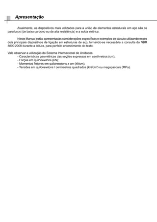 Atualmente, os dispositivos mais utilizados para a união de elementos estruturais em aço são os
parafusos (de baixo carbono ou de alta resistência) e a solda elétrica.
	 Neste Manual estão apresentadas considerações específicas e exemplos de cálculo utilizando esses
dois principais dispositivos de ligação em estruturas de aço, tornando-se necessária a consulta da NBR
8800:2008 durante a leitura, para perfeito entendimento do texto.
Vale observar a utilização do Sistema Internacional de Unidades:
	 - Características geométricas das seções expressas em centímetros (cm);
	 - Forças em quilonewtons (kN);
	 - Momentos fletores em quilonewtons x cm (kNcm);
	 - Tensões em quilonewtons / centímetros quadrados (kN/cm²) ou megapascais (MPa).
Apresentação
 