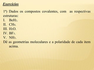 Exercícios
1ª) Dados os compostos covalentes, com as respectivas
estruturas:
I. BeH2.
II. CH4.
III. H2O.
IV. BF3.
V. NH3.
Dê as geometrias moleculares e a polaridade de cada item
acima.
 