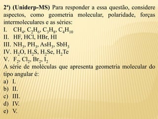 2ª) (Uniderp-MS) Para responder a essa questão, considere
aspectos, como geometria molecular, polaridade, forças
intermoleculares e as séries:
I. CH4, C2H6, C3H8, C4H10
II. HF, HCl, HBr, HI
III. NH3, PH3, AsH3, SbH3
IV. H2O, H2S, H2Se, H2Te
V. F2, Cl2, Br2, I2
A série de moléculas que apresenta geometria molecular do
tipo angular é:
a) I.
b) II.
c) III.
d) IV.
e) V.
 