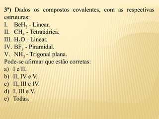 3ª) Dados os compostos covalentes, com as respectivas
estruturas:
I. BeH2 - Linear.
II. CH4 - Tetraédrica.
III. H2O - Linear.
IV. BF3 - Piramidal.
V. NH3 - Trigonal plana.
Pode-se afirmar que estão corretas:
a) I e II.
b) II, IV e V.
c) II, III e IV.
d) I, III e V.
e) Todas.
 