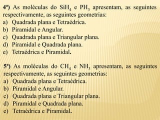 4ª) As moléculas do SiH4 e PH3 apresentam, as seguintes
respectivamente, as seguintes geometrias:
a) Quadrada plana e Tetraédrica.
b) Piramidal e Angular.
c) Quadrada plana e Triangular plana.
d) Piramidal e Quadrada plana.
e) Tetraédrica e Piramidal.
5ª) As moléculas do CH4 e NH3 apresentam, as seguintes
respectivamente, as seguintes geometrias:
a) Quadrada plana e Tetraédrica.
b) Piramidal e Angular.
c) Quadrada plana e Triangular plana.
d) Piramidal e Quadrada plana.
e) Tetraédrica e Piramidal.
 