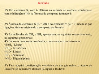 1ª) Um elemento X, com 6 elétrons na camada de valência, combina-se
com o hidrogênio (H). A fórmula do composto formado é:
2ª) Átomos do elemento X (Z = 20) e do elemento Y (Z = 7) unem-se por
ligações iônicas originando o composto de fórmula:
3ª) As moléculas do CH4 e NH3 apresentam, as seguintes respectivamente,
as seguintes geometrias:
4ª) Dados os compostos covalentes, com as respectivas estruturas:
•BeH2 - Linear.
•CH4 - Tetraédrica.
•H2O - Linear.
•BF3 - Piramidal.
•NH3 - Trigonal plana.
5ª) Para adquirir configuração eletrônica de um gás nobre, o átomo de
Enxofre (S) de número atômico (Z) igual a 16 deve:
Revisão
 