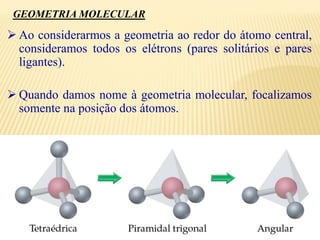  Ao considerarmos a geometria ao redor do átomo central,
consideramos todos os elétrons (pares solitários e pares
ligantes).
 Quando damos nome à geometria molecular, focalizamos
somente na posição dos átomos.
GEOMETRIA MOLECULAR
 