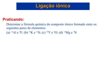Praticando: Determine a fórmula química do composto iônico formado entre os seguintes pares de elementos: (a)  13 Al e  9 F; (b)  19 K e  16 S; (c)  39 Y e  8 O; (d)  12 Mg e  7 N Ligação iônica 