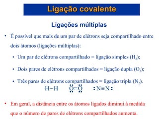 Ligações múltiplas É possível que mais de um par de elétrons seja compartilhado entre dois átomos (ligações múltiplas): Um par de elétrons compartilhado = ligação simples (H 2 ); Dois pares de elétrons compartilhados = ligação dupla (O 2 ); Três pares de elétrons compartilhados = ligação tripla (N 2 ). Em geral, a distância entre os átomos ligados diminui à medida que o número de pares de elétrons compartilhados aumenta. Ligação covalente 