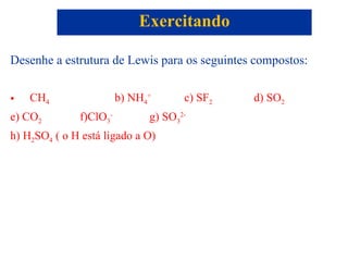 Desenhe a estrutura de Lewis para os seguintes compostos: CH 4 b) NH 4 + c) SF 2 d) SO 2 e) CO 2 f)ClO 3 -   g) SO 3 2- h) H 2 SO 4  ( o H está ligado a O) Exercitando 