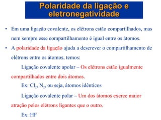 Em uma ligação covalente, os elétrons estão compartilhados, mas nem sempre esse compartilhamento é igual entre os átomos. A  polaridade da ligação  ajuda a descrever o compartilhamento de elétrons entre os átomos, temos: Ligação covalente apolar –  Os elétrons estão igualmente compartilhados entre dois átomos. Ex: Cl 2 , N 2 , ou seja, átomos idênticos   Ligação covalente polar –  Um dos átomos exerce maior atração pelos elétrons ligantes que o outro.  Ex: HF Polaridade da ligação e eletronegatividade 
