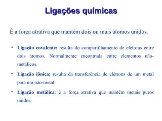 É a força atrativa que mantém dois ou mais átomos unidos. Ligações químicas Ligação covalente:  resulta do compartilhamento de elétrons entre dois átomos. Normalmente encontrada entre elementos não-metálicos. Ligação iônica:  resulta da transferência de elétrons de um metal para um não-metal. Ligação metálica : é a força atrativa que mantém metais puros unidos. 