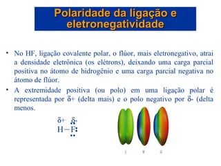 No HF, ligação covalente polar, o flúor, mais eletronegativo, atrai a densidade eletrônica (os elétrons), deixando uma carga parcial positiva no átomo de hidrogênio e uma carga parcial negativa no átomo de flúor. A extremidade positiva (ou polo) em uma ligação polar é representada por   + (delta mais) e o polo negativo por   - (delta menos. Polaridade da ligação e eletronegatividade  +  - 