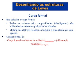 Carga formal Para calcular a carga formal:  Todos os elétrons não compartilhados (não-ligantes) são atribuídos ao átomo no qual estão localizados. Metade dos elétrons ligantes é atribuída a cada átomo em uma ligação. A carga formal é:  Carga formal = (elétrons de valência) átomo isolado  – (elétrons de valência) átomo ligado Desenhando as estruturas  de Lewis 