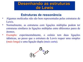 Estruturas de ressonância Algumas moléculas não são bem representadas pelas estruturas de Lewis. Normalmente, as estruturas com ligações múltiplas podem ter estruturas similares às ligações múltiplas entre diferentes pares de átomos. Exemplo:  experimentalmente, o ozônio tem duas ligações idênticas, ao passo que a estrutura de Lewis requer uma simples ( mais longa ) e uma ligação dupla ( mais curta ). Desenhando as estruturas  de Lewis 