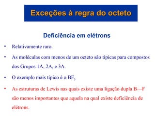 Deficiência em elétrons Relativamente raro. As moléculas com menos de um octeto são típicas para compostos dos Grupos 1A, 2A, e 3A. O exemplo mais típico é o BF 3 As estruturas de Lewis nas quais existe uma ligação dupla B—F são menos importantes que aquela na qual existe deficiência de elétrons. Exceções à regra do octeto 