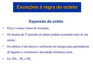 Expansão do octeto Esta é a maior classe de exceções. Os átomos do 3º período em diante podem acomodar mais de um octeto. Os orbitais  d  são baixos o suficiente em energia para participarem de ligações e receberem a densidade eletrônica extra. Ex: SiF 5 - , SF 4  e SF 6 Exceções à regra do octeto 