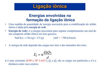 Energias envolvidas na  formação da ligação iônica Uma medida da quantidade de energia necessária para a estabilização do sólido iônico é dada pela  energia de rede Energia de rede:  é a energia necessária para separar completamente um mol de um composto sólido iônico em íons gasosos.  NaCl( s )    Na + ( g ) + Cl  ( g )  (  H  =  + 788 kJ/mol). A energia de rede depende das cargas nos íons e dos tamanhos dos íons:     é uma constante ( 8,99 x 10 9  J m/C 2 ),  Q 1  e  Q 2  são as cargas nas partículas e  d  é a distância entre seus centros. Ligação iônica 