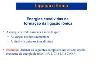Energias envolvidas na  formação da ligação iônica A energia de rede aumenta à medida que: As cargas nos íons aumentam A distância entre os íons diminui Exemplo:  Ordenar os seguintes compostos iônicos em ordem crescente de energia de rede: LiF, LiCl e LiI e CaO. * Ligação iônica 