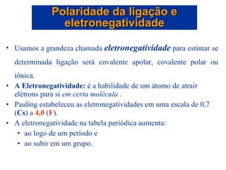 Usamos a grandeza chamada  eletronegatividade  para estimar se determinada ligação será covalente apolar, covalente polar ou iônica. A Eletronegatividade:  é a habilidade de um átomo de atrair elétrons para si  em certa molécula  . Pauling estabeleceu as eletronegatividades em uma escala de 0,7 ( Cs ) a  4,0  ( F ). A eletronegatividade na tabela periódica aumenta: ao logo de um período e ao subir em um grupo. Polaridade da ligação e eletronegatividade 