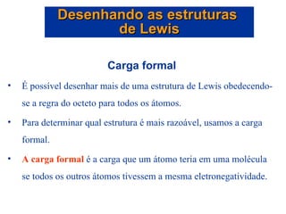 Carga formal É possível desenhar mais de uma estrutura de Lewis obedecendo-se a regra do octeto para todos os átomos. Para determinar qual estrutura é mais razoável, usamos a carga formal. A carga formal  é a carga que um átomo teria em uma molécula se todos os outros átomos tivessem a mesma eletronegatividade. Desenhando as estruturas  de Lewis 