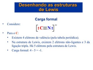Carga formal Considere: Para o  C :  Existem 4 elétrons de valência (pela tabela periódica). Na estrutura de Lewis, existem 2 elétrons não-ligantes e 3 da ligação tripla. Há 5 elétrons pela estrutura de Lewis. Carga formal: 4 - 5 = -1. Desenhando as estruturas  de Lewis 