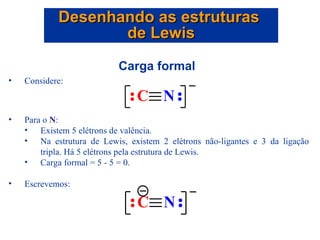 Carga formal  Considere: Para o  N : Existem 5 elétrons de valência. Na estrutura de Lewis, existem 2 elétrons não-ligantes e 3 da ligação tripla. Há 5 elétrons pela estrutura de Lewis. Carga formal = 5 - 5 = 0. Escrevemos: Desenhando as estruturas  de Lewis 