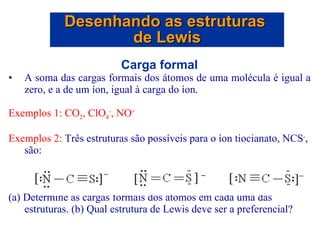 Carga formal A soma das cargas formais dos átomos de uma molécula é igual a zero, e a de um íon, igual à carga do íon. Exemplos 1: CO 2 , ClO 4 - , NO + Exemplos 2:  Três estruturas são possíveis para o íon tiocianato, NCS - , são: (a) Determine as cargas formais dos átomos em cada uma das estruturas. (b) Qual estrutura de Lewis deve ser a preferencial? Desenhando as estruturas  de Lewis 