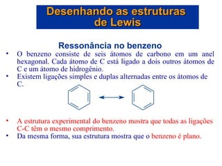 Ressonância no benzeno O benzeno consiste de seis átomos de carbono em um anel hexagonal. Cada átomo de C está ligado a dois outros átomos de C e um átomo de hidrogênio. Existem ligações simples e duplas alternadas entre os átomos de C. A estrutura experimental do benzeno mostra que todas as ligações C-C têm o mesmo comprimento. Da mesma forma, sua estrutura mostra que o  benzeno é plano. Desenhando as estruturas  de Lewis 