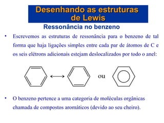 Ressonância no benzeno Escrevemos as estruturas de ressonância para o benzeno de tal forma que haja ligações simples entre cada par de átomos de C e os seis elétrons adicionais estejam deslocalizados por todo o anel: O benzeno pertence a uma categoria de moléculas orgânicas chamada de compostos aromáticos (devido ao seu cheiro). Desenhando as estruturas  de Lewis 