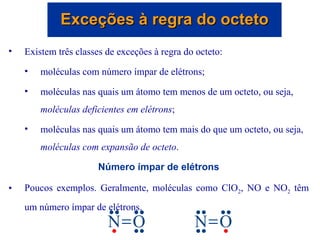 Existem três classes de exceções à regra do octeto: moléculas com número ímpar de elétrons; moléculas nas quais um átomo tem menos de um octeto, ou seja,  moléculas deficientes em elétrons ; moléculas nas quais um átomo tem mais do que um octeto, ou seja,  moléculas com expansão de octeto . Número ímpar de elétrons Poucos exemplos. Geralmente, moléculas como ClO 2 , NO e NO 2  têm um número ímpar de elétrons.  Exceções à regra do octeto 
