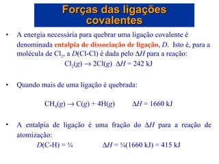 A energia necessária para quebrar uma ligação covalente é denominada  entalpia de dissociação de ligação ,  D .  Isto é, para a molécula de Cl 2 , a  D (Cl-Cl) é dada pelo   H  para a reação: Cl 2 ( g )    2Cl( g )   H  = 242 kJ Quando mais de uma ligação é quebrada: CH 4 ( g )    C( g ) + 4H( g )  H  = 1660 kJ A entalpia de ligação é uma fração do   H  para a reação de atomização: D (C-H) = ¼  H  = ¼(1660 kJ) = 415 kJ Forças das ligações covalentes 