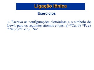 Ligação iônica Exercícios 1. Escreva as configurações eletrônicas e o símbolo de Lewis para os seguintes átomos e íons: a)  20 Ca; b)  15 P; c)  10 Ne; d)  9 F -  e e)  11 Na + . 