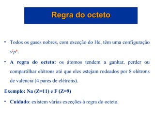 Todos os gases nobres, com exceção do He, têm uma configuração  s 2 p 6 .  A regra do octeto:  os átomos tendem a ganhar, perder ou compartilhar elétrons até que eles estejam rodeados por 8 elétrons de valência (4 pares de elétrons). Exemplo: Na (Z=11) e F (Z=9) Cuidado : existem várias exceções à regra do octeto. Regra do octeto 