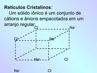 Retículos Cristalinos:
  Um sólido iônico é um conjunto de
cátions e ânions empacotados em um
arranjo regular. -
             Cl                 Na
                                +




    Cl-             Na+




             Na+          Cl-


    Na+            Cl-
 